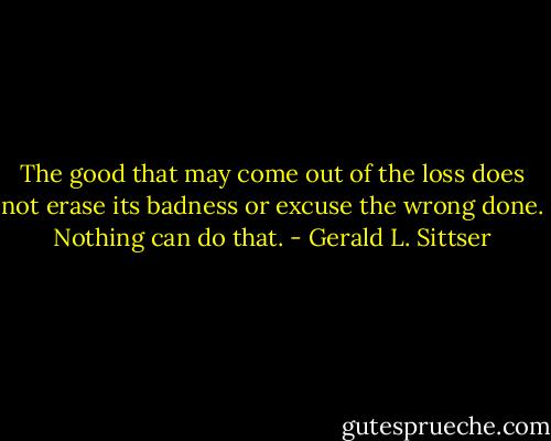 The good that may come out of the loss does not erase its badness or excuse the wrong done. Nothing can do that. - Gerald L. Sittser