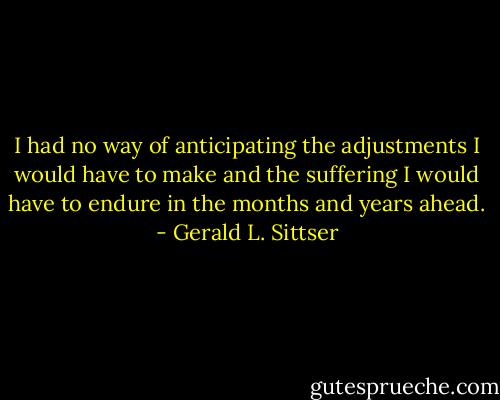 I had no way of anticipating the adjustments I would have to make and the suffering I would have to endure in the months and years ahead. - Gerald L. Sittser