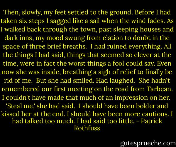 Then, slowly, my feet settled to the ground. Before I had taken six steps I sagged like a sail when the wind fades. As I walked back through the town, past sleeping houses and dark inns, my mood swung from elation to doubt in the space of three brief breaths.<br /><br />I had ruined everything. All the things I had said, things that seemed so clever at the time, were in fact the worst things a fool could say. Even now she was inside, breathing a sigh of relief to finally be rid of me.<br /><br />But she had smiled. Had laughed.<br /><br />She hadn't remembered our first meeting on the road from Tarbean. I couldn't have made that much of an impression on her.<br /><br />'Steal me,' she had said.<br /><br />I should have been bolder and kissed her at the end. I should have been more cautious. I had talked too much. I had said too little. - Patrick Rothfuss
