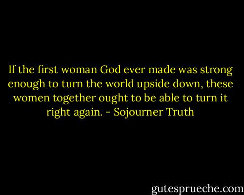 If the first woman God ever made was strong enough to turn the world upside down, these women together ought to be able to turn it right again. - Sojourner Truth