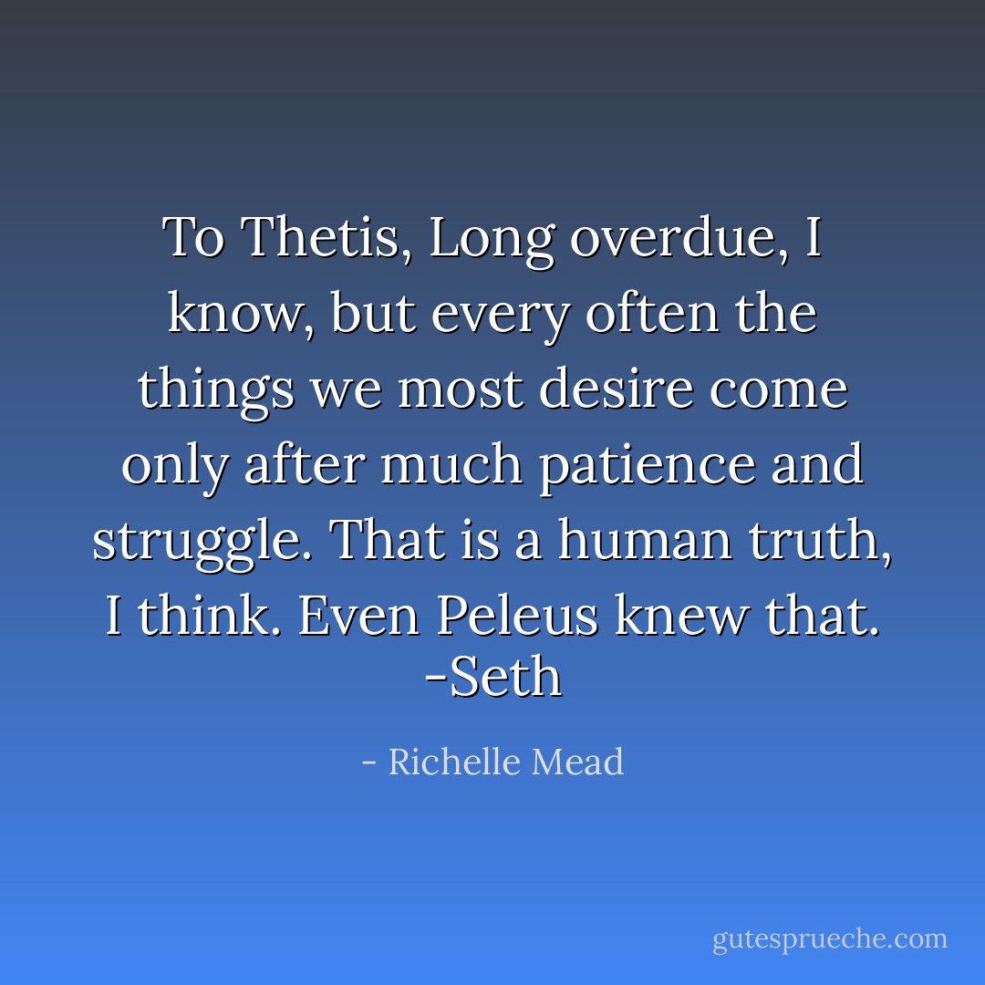 To Thetis,<br />Long overdue, I know, but every often the things we most desire come only after much patience and struggle. That is a human truth, I think. Even Peleus knew that.<br />-Seth - Richelle Mead
