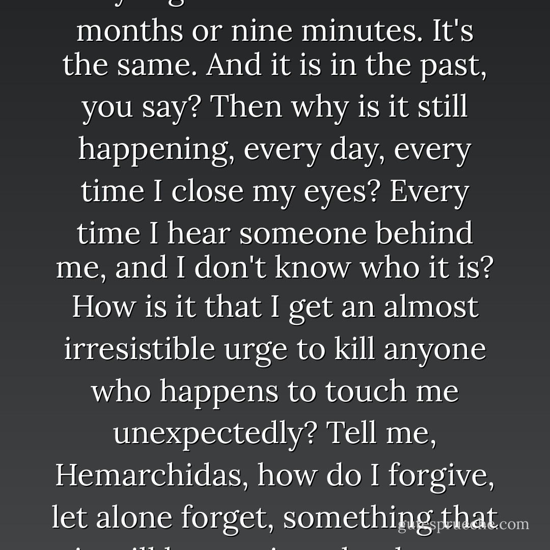 A while ago?” Anaxantis asked. “Yes, he raped me a while ago. Exactly nine months and two days ago. What's that? Nine months or nine minutes. It's the same. And it is in the past, you say? Then why is it still happening, every day, every time I close my eyes? Every time I hear someone behind me, and I don't know who it is? How is it that I get an almost irresistible urge to kill anyone who happens to touch me unexpectedly? Tell me, Hemarchidas, how do I forgive, let alone forget, something that is still happening, that keeps happening over and over? How? How do I do that? - Andrew Ashling