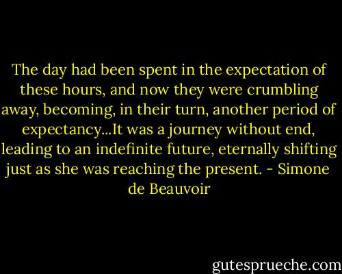 The day had been spent in the expectation of these hours, and now they were crumbling away, becoming, in their turn, another period of expectancy...It was a journey without end, leading to an indefinite future, eternally shifting just as she was reaching the present. - Simone de Beauvoir