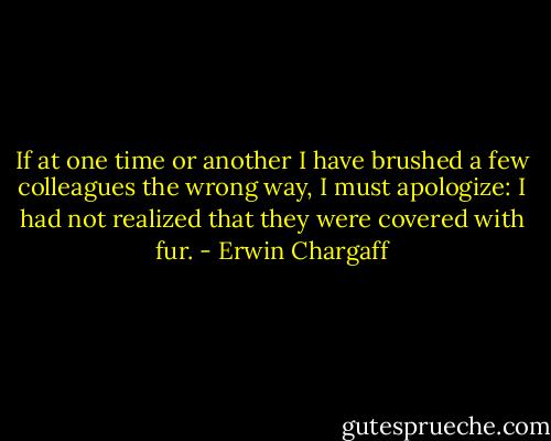 If at one time or another I have brushed a few colleagues the wrong way, I must apologize: I had not realized that they were covered with fur. - Erwin Chargaff