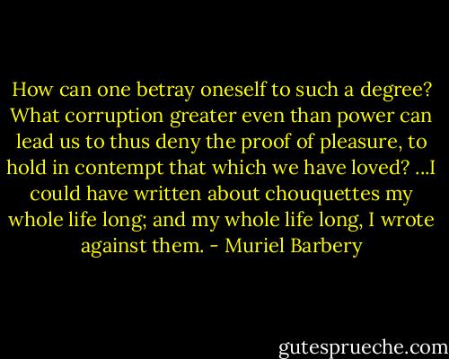 How can one betray oneself to such a degree? What corruption greater even than power can lead us to thus deny the proof of pleasure, to hold in contempt that which we have loved? ...I could have written about chouquettes my whole life long; and my whole life long, I wrote against them. - Muriel Barbery