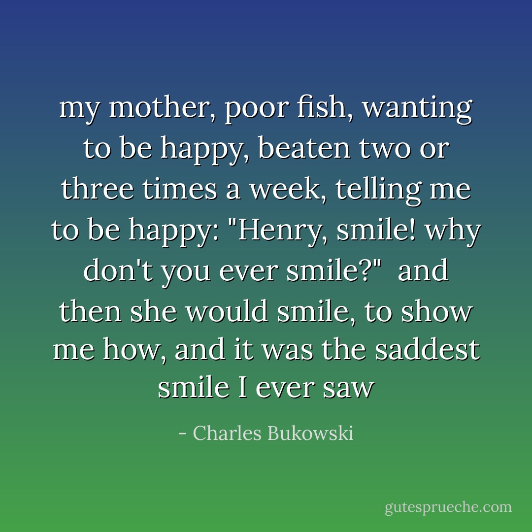 my mother, poor fish,<br />wanting to be happy, beaten two or three times a<br />week, telling me to be happy: "Henry, smile!<br />why don't you ever smile?"<br /><br />and then she would smile, to show me how, and it was the<br />saddest smile I ever saw - Charles Bukowski