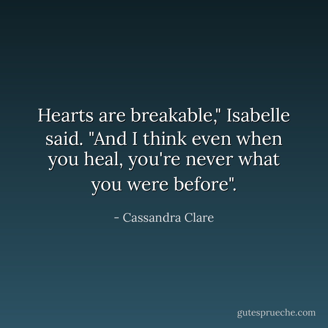 Hearts are breakable," Isabelle said. "And I think even when you heal, you're never what you were before". - Cassandra Clare