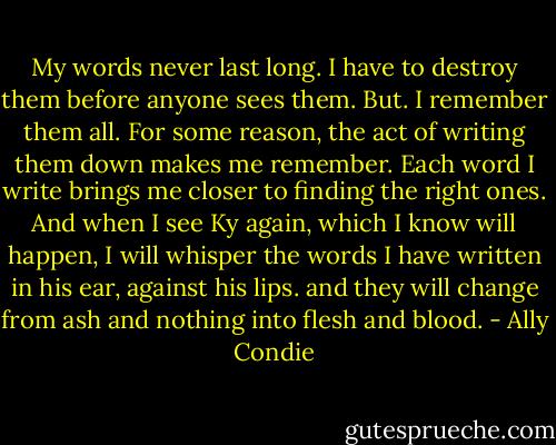 My words never last long. I have to destroy them before anyone sees them. But. I remember them all. For some reason, the act of writing them down makes me remember. Each word I write brings me closer to finding the right ones. And when I see Ky again, which I know will happen, I will whisper the words I have written in his ear, against his lips. and they will change from ash and nothing into flesh and blood. - Ally Condie