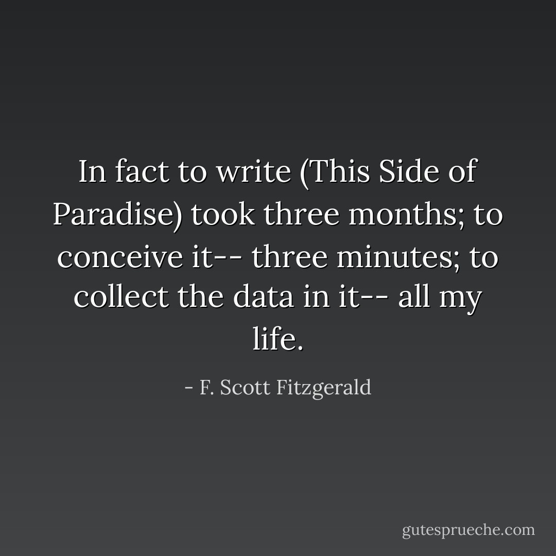 In fact to write (This Side of Paradise) took three months; to conceive it-- three minutes; to collect the data in it-- all my life. - F. Scott Fitzgerald
