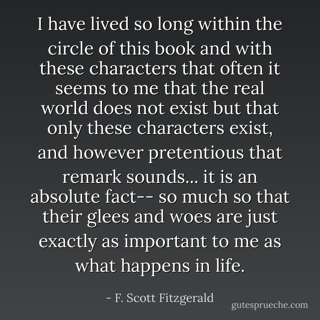I have lived so long within the circle of this book and with these characters that often it seems to me that the real world does not exist but that only these characters exist, and however pretentious that remark sounds... it is an absolute fact-- so much so that their glees and woes are just exactly as important to me as what happens in life. - F. Scott Fitzgerald