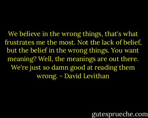 We believe in the wrong things, that's what frustrates me the most. Not the lack of belief, but the belief in the wrong things. You want meaning? Well, the meanings are out there. We're just so damn good at reading them wrong. - David Levithan