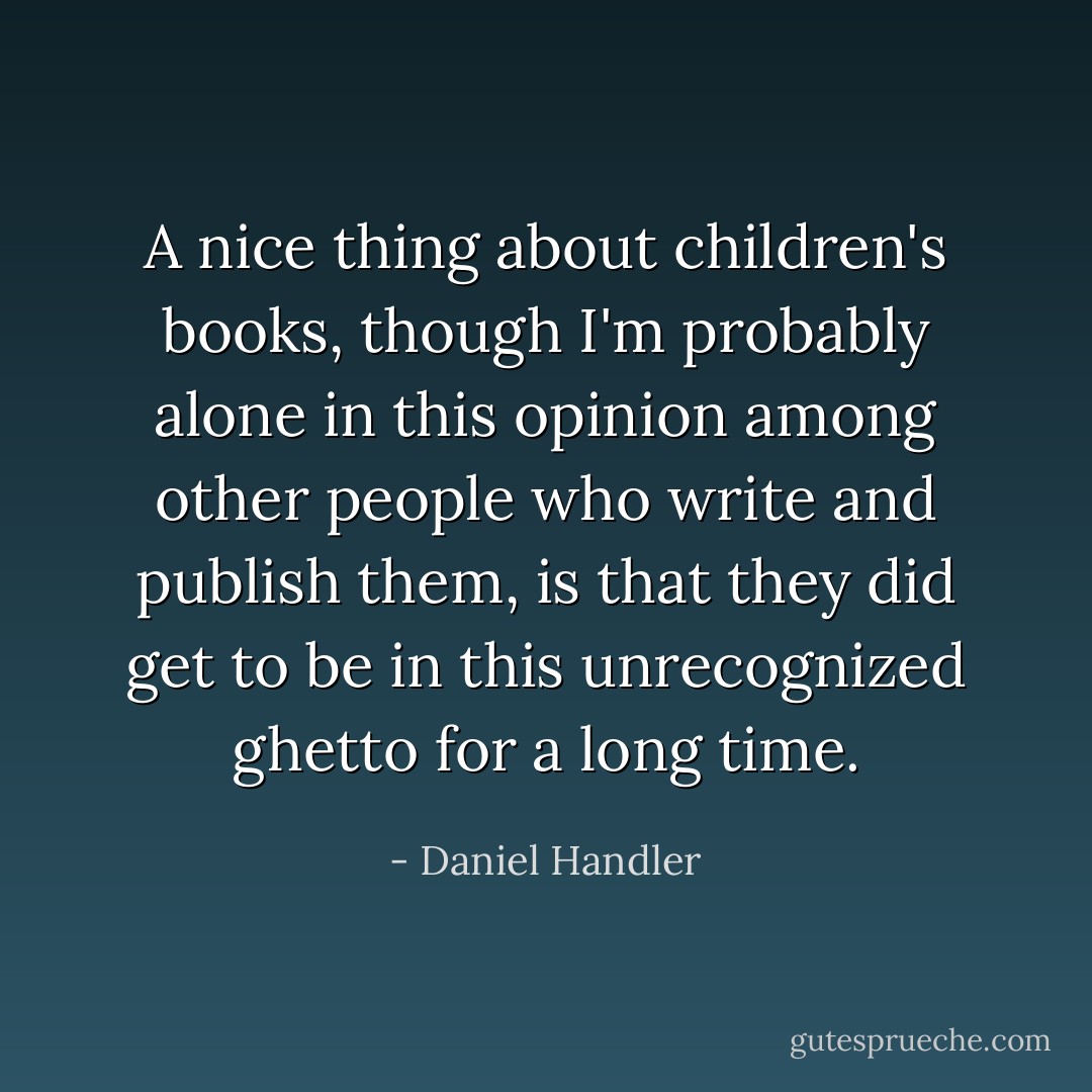 A nice thing about children's books, though I'm probably alone in this opinion among other people who write and publish them, is that they did get to be in this unrecognized ghetto for a long time. - Daniel Handler
