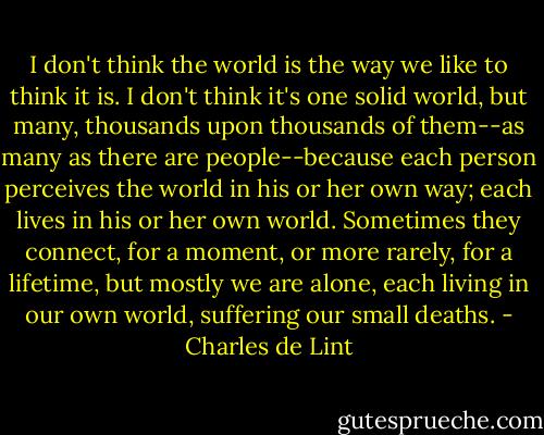 I don't think the world is the way we like to think it is. I don't think it's one solid world, but many, thousands upon thousands of them--as many as there are people--because each person perceives the world in his or her own way; each lives in his or her own world. Sometimes they connect, for a moment, or more rarely, for a lifetime, but mostly we are alone, each living in our own world, suffering our small deaths. - Charles de Lint