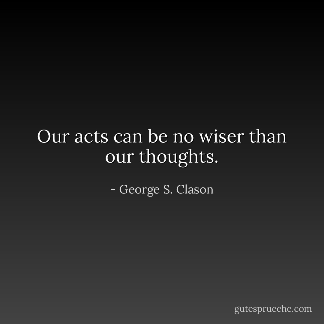 Our acts can be no wiser than our thoughts. - George S. Clason