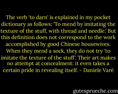 The verb 'to darn' is explained in my pocket dictionary as follows: 'To mend by imitating the texture of the stuff, with thread and needle.' But this definition does not correspond to the work accomplished by good Chinese housewives. When they mend a sock, they do not try 'to imitate the texture of the stuff'. Their art makes no attempt at concealment: it even takes a certain pride in revealing itself. - Daniele Varè