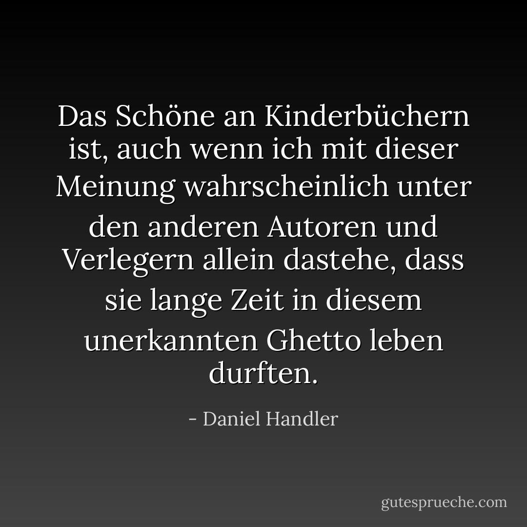 Das Schöne an Kinderbüchern ist, auch wenn ich mit dieser Meinung wahrscheinlich unter den anderen Autoren und Verlegern allein dastehe, dass sie lange Zeit in diesem unerkannten Ghetto leben durften. - Daniel Handler<