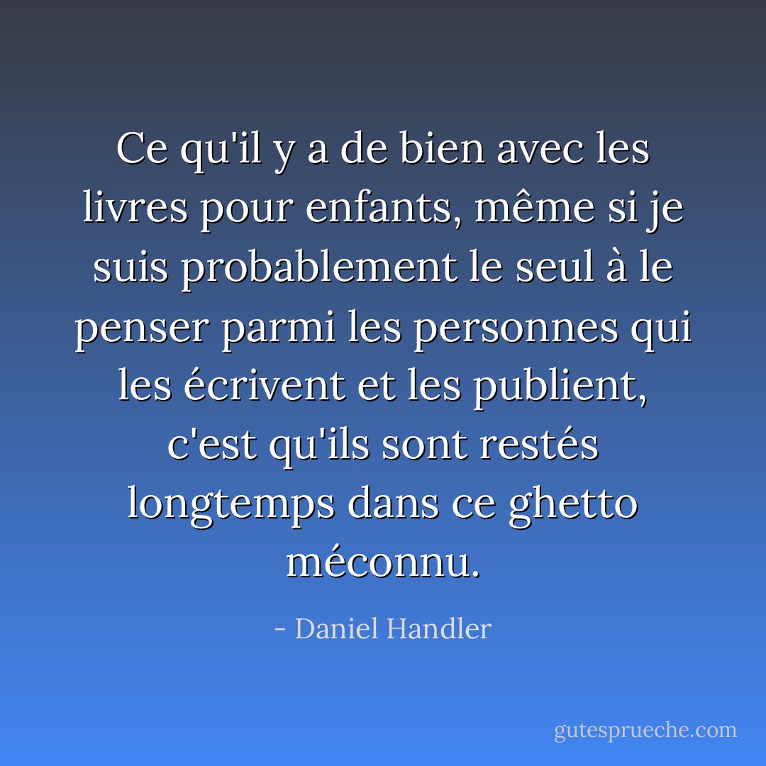Ce qu'il y a de bien avec les livres pour enfants, même si je suis probablement le seul à le penser parmi les personnes qui les écrivent et les publient, c'est qu'ils sont restés longtemps dans ce ghetto méconnu. - Daniel Handler