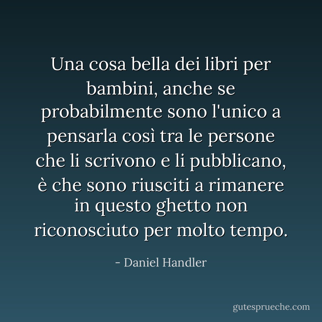 Una cosa bella dei libri per bambini, anche se probabilmente sono l'unico a pensarla così tra le persone che li scrivono e li pubblicano, è che sono riusciti a rimanere in questo ghetto non riconosciuto per molto tempo. - Daniel Handler