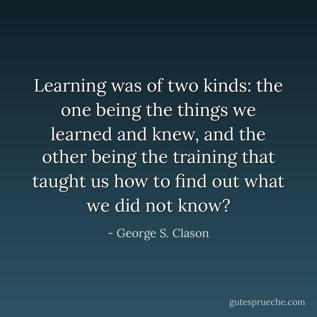 Learning was of two kinds: the one being the things we learned and knew, and the other being the training that taught us how to find out what we did not know? - George S. Clason