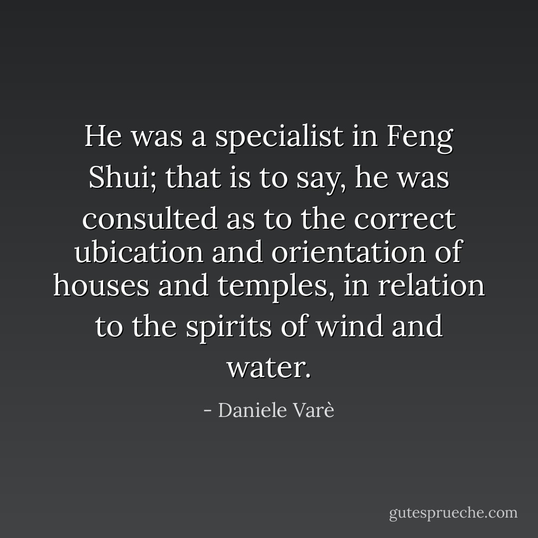He was a specialist in <i>Feng Shui</i>; that is to say, he was consulted as to the correct ubication and orientation of houses and temples, in relation to the spirits of wind and water. - Daniele Varè