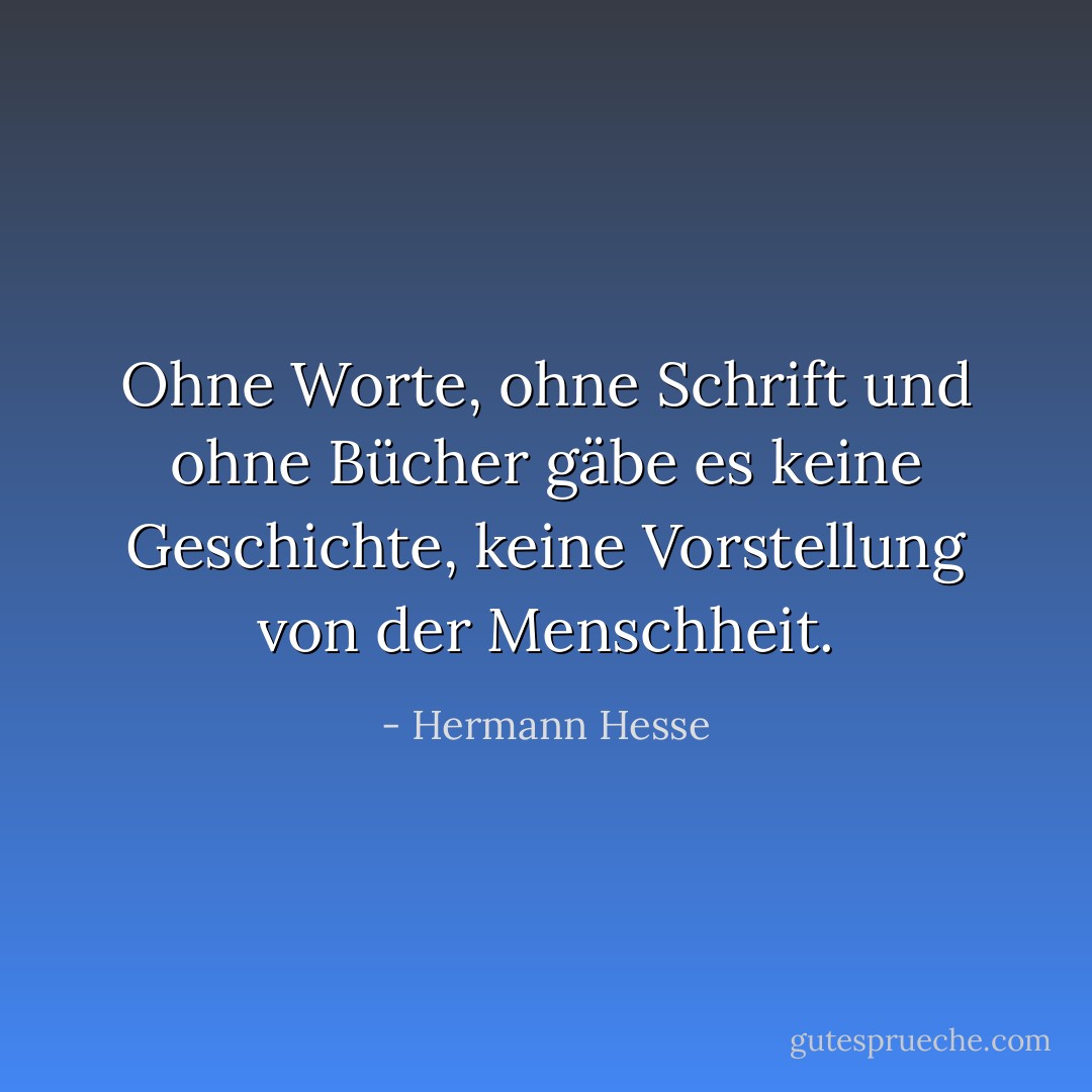 Ohne Worte, ohne Schrift und ohne Bücher gäbe es keine Geschichte, keine Vorstellung von der Menschheit. - Hermann Hesse<
