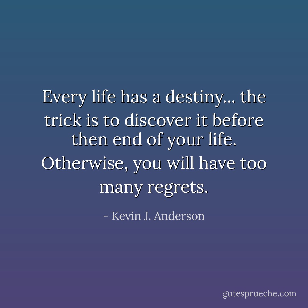 Every life has a destiny... the trick is to discover it before then end of your life. Otherwise, you will have too many regrets. - Kevin J. Anderson