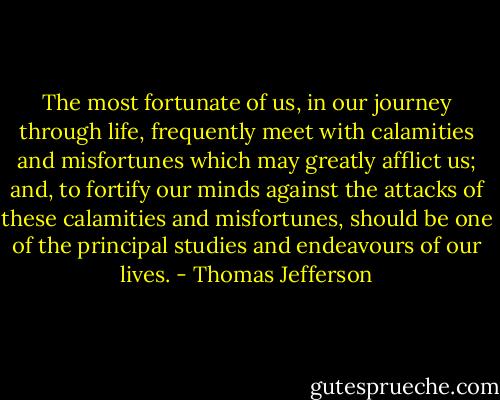 The most fortunate of us, in our journey through life, frequently meet with calamities and misfortunes which may greatly afflict us; and, to fortify our minds against the attacks of these calamities and misfortunes, should be one of the principal studies and endeavours of our lives. - Thomas Jefferson