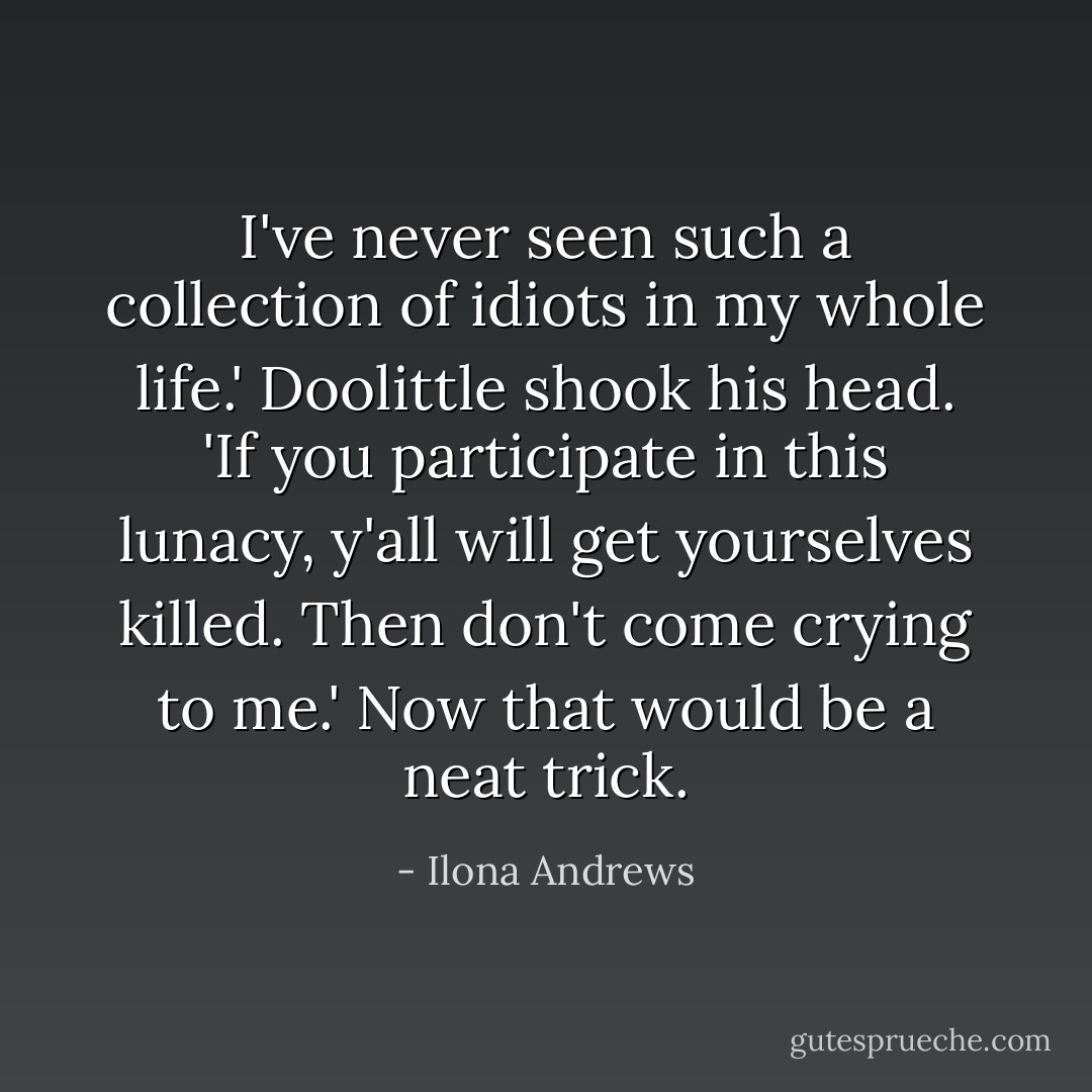 I've never seen such a collection of idiots in my whole life.' Doolittle shook his head. 'If you participate in this lunacy, y'all will get yourselves killed. Then don't come crying to me.'<br />Now that would be a neat trick. - Ilona Andrews
