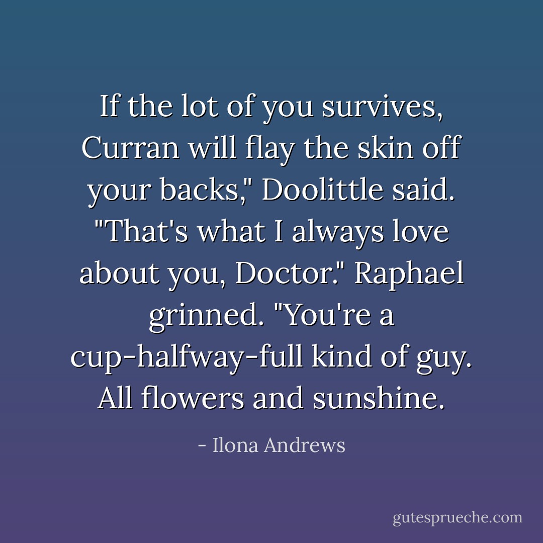 If the lot of you survives, Curran will flay the skin off your backs," Doolittle said.<br />"That's what I always love about you, Doctor." Raphael grinned. "You're a cup-halfway-full kind of guy. All flowers and sunshine. - Ilona Andrews