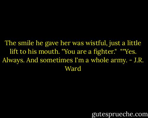 The smile he gave her was wistful, just a little lift to his mouth. "You are a fighter."<br /><br />""Yes. Always. And sometimes I'm a whole army. - J.R. Ward