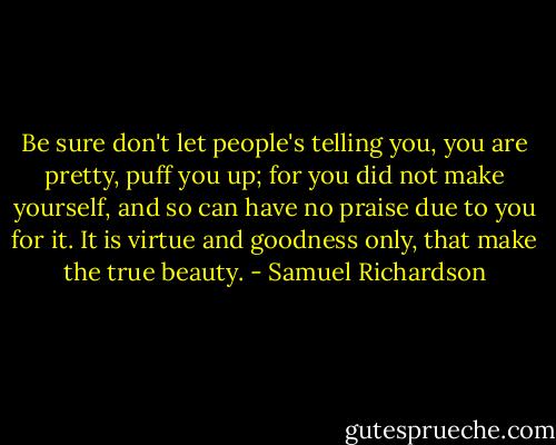 Be sure don't let people's telling you, you are pretty, puff you up; for you did not make yourself, and so can have no praise due to you for it. It is virtue and goodness only, that make the true beauty. - Samuel Richardson