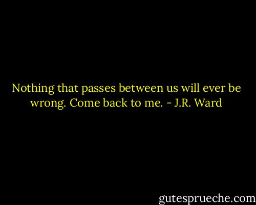 Nothing that passes between us will ever be wrong. Come back to me. - J.R. Ward