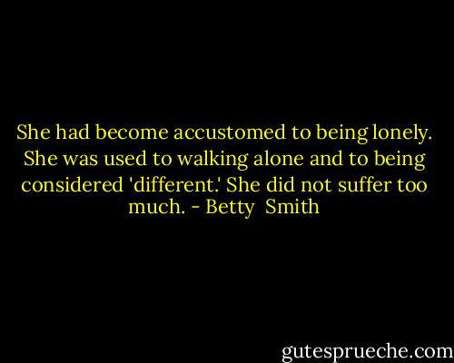 She had become accustomed to being lonely. She was used to walking alone and to being considered 'different.' She did not suffer too much. - Betty  Smith