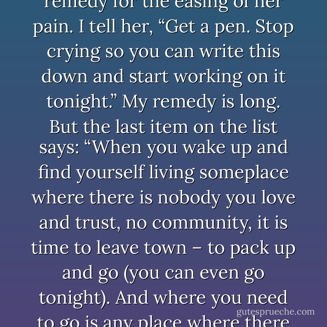 I mostly want to remind her of the recipes of healing, and give her my own made-on-the spot remedy for the easing of her pain. I tell her, “Get a pen. Stop crying so you can write this down and start working on it tonight.” My remedy is long. But the last item on the list says: “When you wake up and find yourself living someplace where there is nobody you love and trust, no community, it is time to leave town – to pack up and go (you can even go tonight). And where you need to go is any place where there are arms that can hold you, that will not let you go. - bell hooks