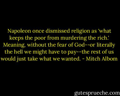Napoleon once dismissed religion as 'what keeps the poor from murdering the rich.' Meaning, without the fear of God--or literally the hell we might have to pay--the rest of us would just take what we wanted. - Mitch Albom