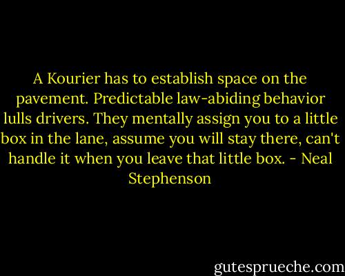 A Kourier has to establish space on the pavement. Predictable law-abiding behavior lulls drivers. They mentally assign you to a little box in the lane, assume you will stay there, can't handle it when you leave that little box. - Neal Stephenson