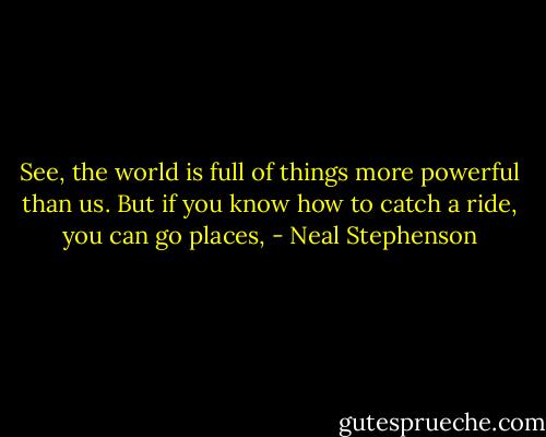 See, the world is full of things more powerful than us. But if you know how to catch a ride, you can go places, - Neal Stephenson
