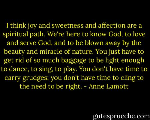 I think joy and sweetness and affection are a spiritual path. We're here to know God, to love and serve God, and to be blown away by the beauty and miracle of nature. You just have to get rid of so much baggage to be light enough to dance, to sing, to play. You don't have time to carry grudges; you don't have time to cling to the need to be right. - Anne Lamott