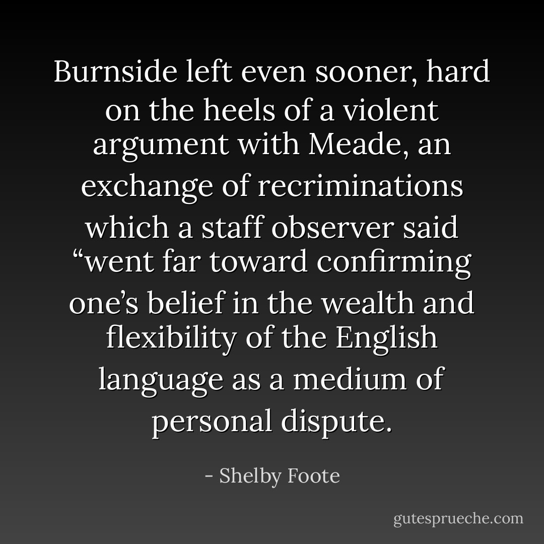 Burnside left even sooner, hard on the heels of a violent argument with Meade, an exchange of recriminations which a staff observer said “went far toward confirming one’s belief in the wealth and flexibility of the English language as a medium of personal dispute. - Shelby Foote