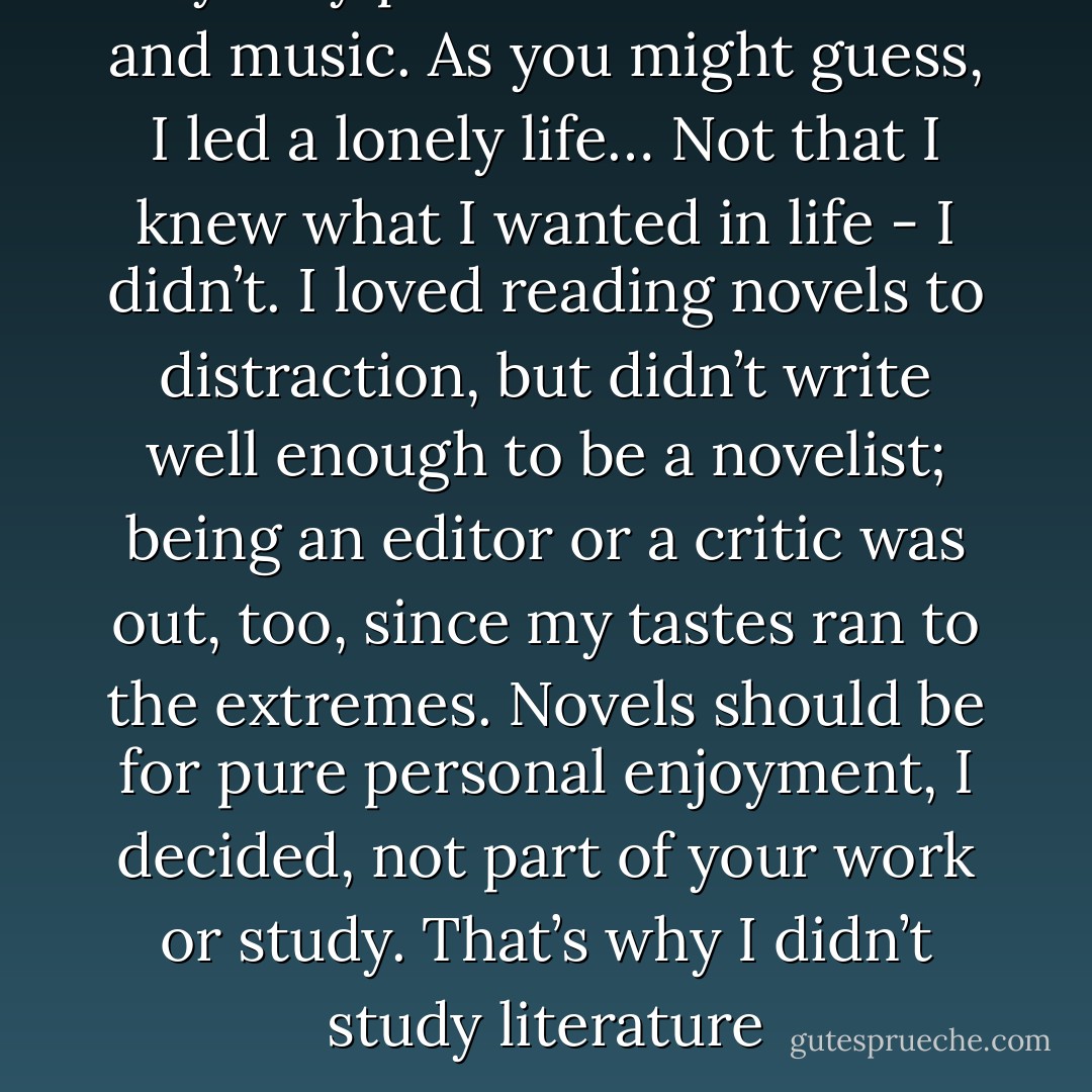 My only passions were books and music. As you might guess, I led a lonely life… Not that I knew what I wanted in life - I didn’t. I loved reading novels to distraction, but didn’t write well enough to be a novelist; being an editor or a critic was out, too, since my tastes ran to the extremes. Novels should be for pure personal enjoyment, I decided, not part of your work or study. That’s why I didn’t study literature - Haruki Murakami