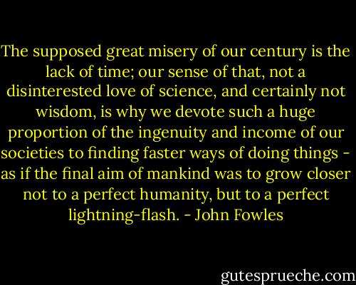 The supposed great misery of our century is the lack of time; our sense of that, not a disinterested love of science, and certainly not wisdom, is why we devote such a huge proportion of the ingenuity and income of our societies to finding faster ways of doing things - as if the final aim of mankind was to grow closer not to a perfect humanity, but to a perfect lightning-flash. - John Fowles
