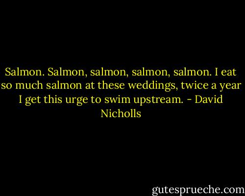 Salmon. Salmon, salmon, salmon, salmon. I eat so much salmon at these weddings, twice a year I get this urge to swim upstream. - David Nicholls