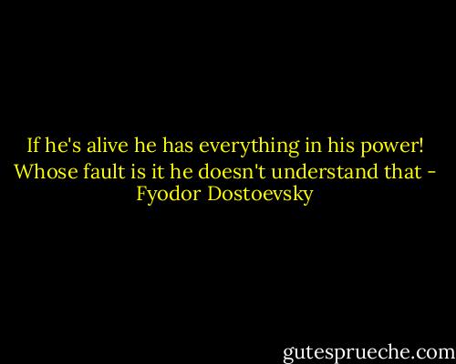 If he's alive he has everything in his power! Whose fault is it he doesn't understand that - Fyodor Dostoevsky