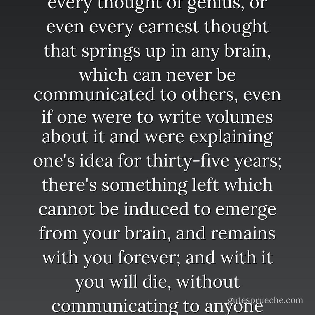But I'll add, that there is something at the bottom of every new human thought, every thought of genius, or even every earnest thought that springs up in any brain, which can never be communicated to others, even if one were to write volumes about it and were explaining one's idea for thirty-five years; there's something left which cannot be induced to emerge from your brain, and remains with you forever; and with it you will die, without communicating to anyone perhaps the most important of your ideas - Fyodor Dostoevsky