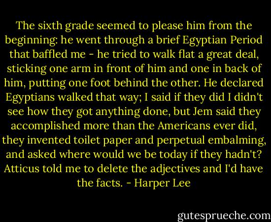 The sixth grade seemed to please him from the beginning: he went through a brief Egyptian Period that baffled me - he tried to walk flat a great deal, sticking one arm in front of him and one in back of him, putting one foot behind the other. He declared Egyptians walked that way; I said if they did I didn't see how they got anything done, but Jem said they accomplished more than the Americans ever did, they invented toilet paper and perpetual embalming, and asked where would we be today if they hadn't? Atticus told me to delete the adjectives and I'd have the facts. - Harper Lee