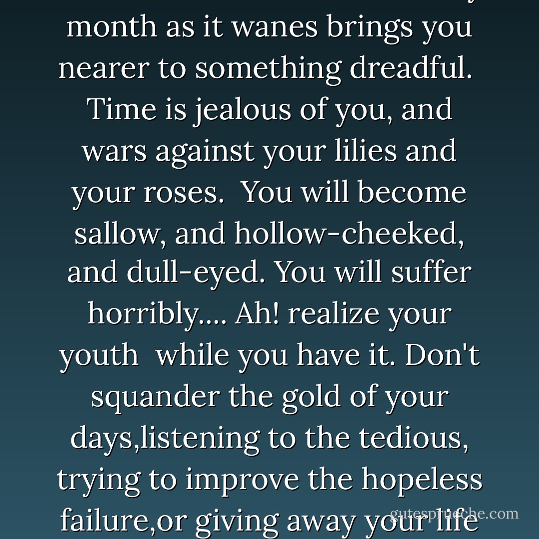 No, you don't feel it now. Some day, when you are old and wrinkled and ugly, when thought has seared your forehead <br />with its lines, and passion branded your lips with itshideous fires, you will feel it, you will feel it terribly.Now, wherever you go, you charm the world. Will it always <br />be so? . . . You have a wonderfully beautiful face, Mr. Gray. Don't frown. You have. And beauty is a form of genius-- is higher, indeed, than genius, as it needs no explanation. <br />It is of the great facts of the world, like sunlight, or spring-time, or the reflection in dark waters of that silver shell we call the moon. It cannot be questioned. It has its divine <br />right of sovereignty. It makes princes of those who have it.You smile? Ah! when you have lost it you won't smile. <br />. . . People say sometimes that beauty is only superficial.That may be so, but at least it is not so superficial <br />as thought is. To me, beauty is the wonder of wonders.It is only shallow people who do not judge by appearances. <br />The true mystery of the world is the visible, not the invisible. <br />. . . Yes, Mr. Gray, the gods have been good to you.But what the gods give they quickly take away. You have only <br />a few years in which to live really, perfectly, and fully.When your youth goes, your beauty will go with it, and then you will suddenly discover that there are no triumphs left for you, <br />or have to content yourself with those mean triumphs that the memory of your past will make more bitter than defeats.Every month as it wanes brings you nearer to something dreadful. <br />Time is jealous of you, and wars against your lilies and your roses. <br />You will become sallow, and hollow-cheeked, and dull-eyed. You will suffer horribly.... Ah! realize your youth <br />while you have it. Don't squander the gold of your days,listening to the tedious, trying to improve the hopeless failure,or giving away your life to the ignorant, the common, and the vulgar. These are the sickly aims, the false ideals,of our age. Live! Live the wonderful life that is in you! <br />Let nothing be lost upon you. Be always searching for new sensations. Be afraid of nothing. . . . A new Hedonism-- <br />that is what our century wants. You might be its visible symbol.With your personality there is nothing you could not do.The world belongs to you for a season. . . . The moment I met <br />you I saw that you were quite unconscious of what you really are, <br />of what you really might be. There was so much in you that charmed me that I felt I must tell you something about yourself.I thought how tragic it would be if you were wasted. For there is <br />such a little time that your youth will last--such a little time.The common hill-flowers wither, but they blossom again.The laburnum will be as yellow next June as it is now.In a month there will be purple stars on the clematis, and year after year the green night of its leaves will hold its purple stars. <br />But we never get back our youth. The pulse of joy that beats in us <br />at twenty becomes sluggish. Our limbs fail, our senses rot. We degenerate into hideous puppets, haunted by the memory of the passions of which we were too much afraid, and the exquisite temptations that we had not the courage to yield to. Youth! Youth! There is absolutely nothing in the world but <br />youth! - Oscar Wilde
