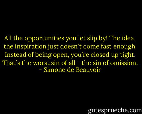 All the opportunities you let slip by! The idea, the inspiration just doesn´t come fast enough. Instead of being open, you´re closed up tight. That´s the worst sin of all - the sin of omission. - Simone de Beauvoir