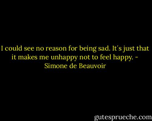 I could see no reason for being sad. It´s just that it makes me unhappy not to feel happy. - Simone de Beauvoir