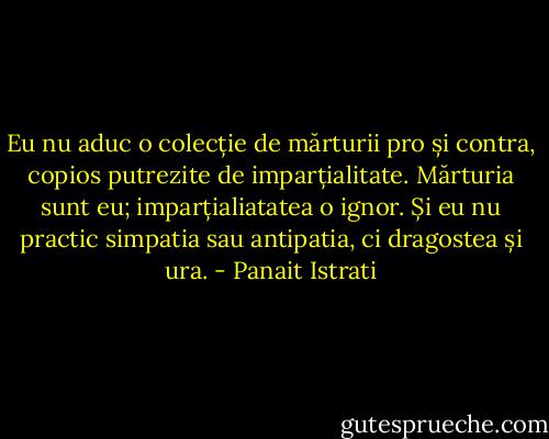 Eu nu aduc o colecție de mărturii pro și contra, copios putrezite de imparțialitate. Mărturia sunt eu; imparțialiatatea o ignor. Și eu nu practic simpatia sau antipatia, ci dragostea și ura. - Panait Istrati