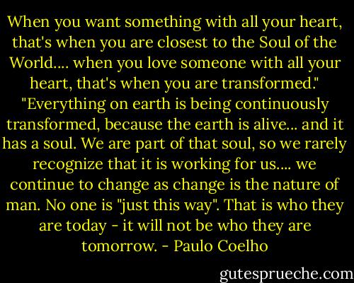 When you want something with all your heart, that's when you are closest to the Soul of the World.... when you love someone with all your heart, that's when you are transformed."<br />"Everything on earth is being continuously transformed, because the earth is alive... and it has a soul. We are part of that soul, so we rarely recognize that it is working for us.... we continue to change as change is the nature of man. No one is "just this way". That is who they are today - it will not be who they are tomorrow. - Paulo Coelho